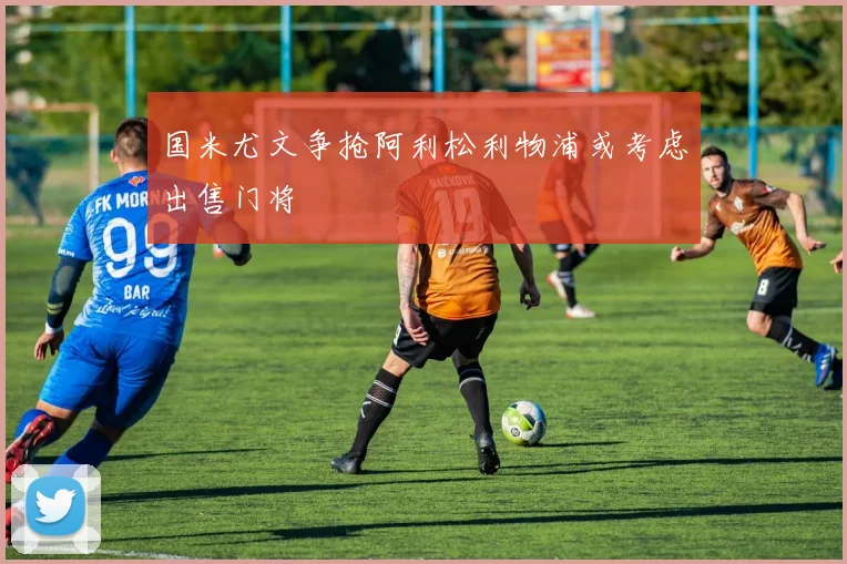 国米尤文争抢阿利松利物浦或考虑出售门将
