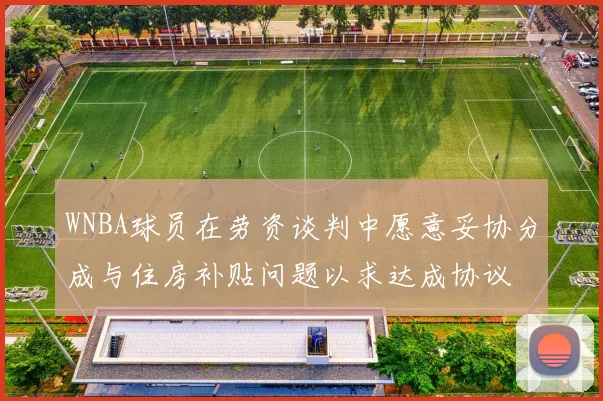 WNBA球员在劳资谈判中愿意妥协分成与住房补贴问题以求达成协议