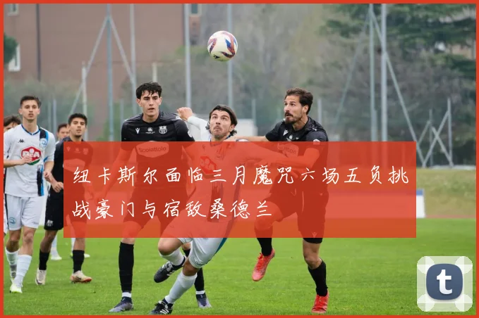 纽卡斯尔面临三月魔咒六场五负挑战豪门与宿敌桑德兰
