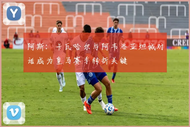 阿斯：卡瓦哈尔与阿韦洛亚坦诚对话成为皇马赛季转折关键