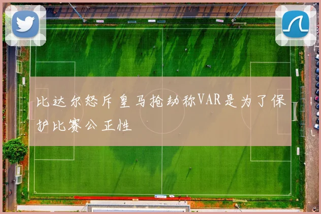 比达尔怒斥皇马抢劫称VAR是为了保护比赛公正性