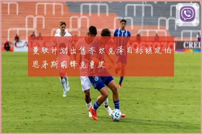曼联计划出售齐尔克泽目标锁定伯恩茅斯前锋克鲁皮