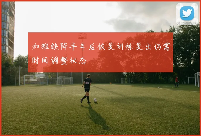 加维缺阵半年后恢复训练复出仍需时间调整状态