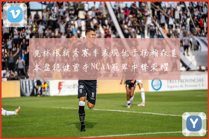 克林根新秀赛季表现优于杨瀚森基本盘稳健曾夺NCAA冠军中锋荣耀