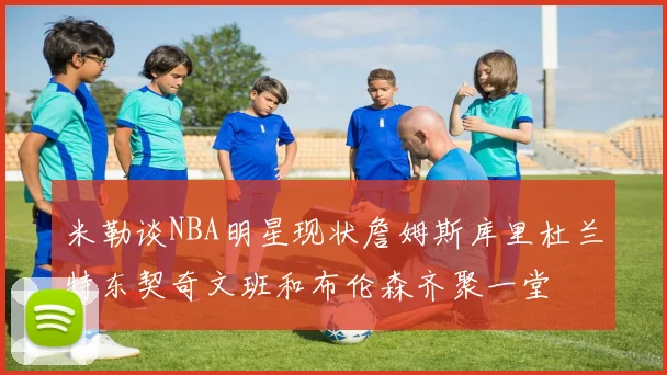 米勒谈NBA明星现状詹姆斯库里杜兰特东契奇文班和布伦森齐聚一堂