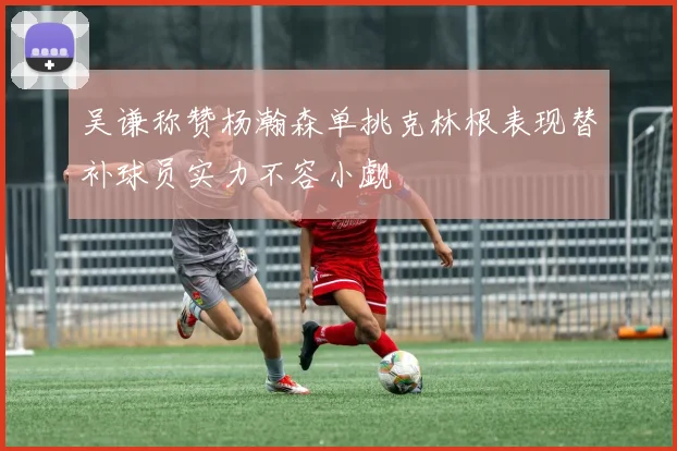 吴谦称赞杨瀚森单挑克林根表现替补球员实力不容小觑