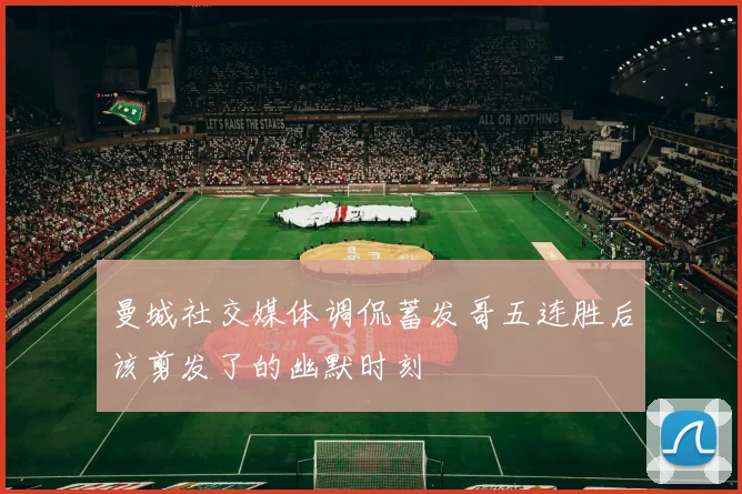 曼城社交媒体调侃蓄发哥五连胜后该剪发了的幽默时刻