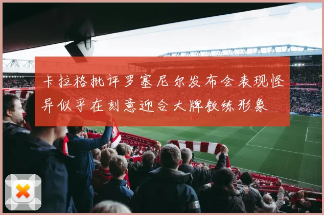 卡拉格批评罗塞尼尔发布会表现怪异似乎在刻意迎合大牌教练形象