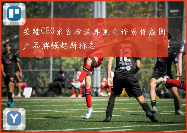 安踏CEO亲自洽谈库里合作或将成国产品牌崛起新标志