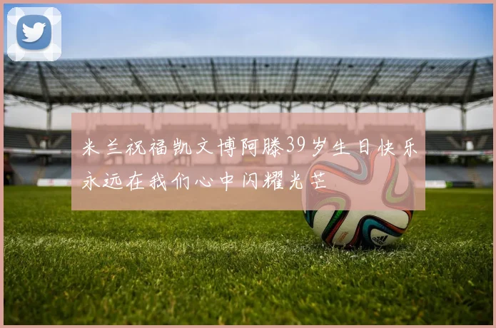 米兰祝福凯文博阿滕39岁生日快乐永远在我们心中闪耀光芒