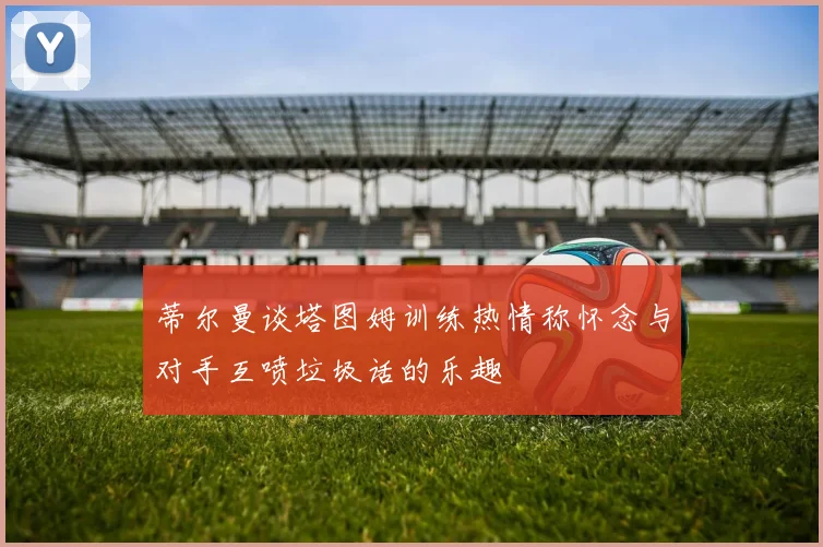 蒂尔曼谈塔图姆训练热情称怀念与对手互喷垃圾话的乐趣